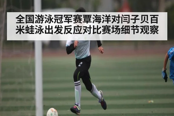 全国游泳冠军赛覃海洋对闫子贝百米蛙泳出发反应对比赛场细节观察